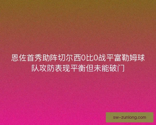 恩佐首秀助阵切尔西0比0战平富勒姆球队攻防表现平衡但未能破门