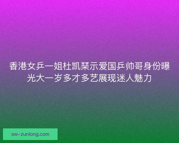 香港女乒一姐杜凯琹示爱国乒帅哥身份曝光大一岁多才多艺展现迷人魅力
