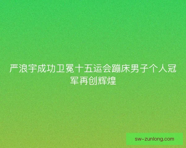 严浪宇成功卫冕十五运会蹦床男子个人冠军再创辉煌