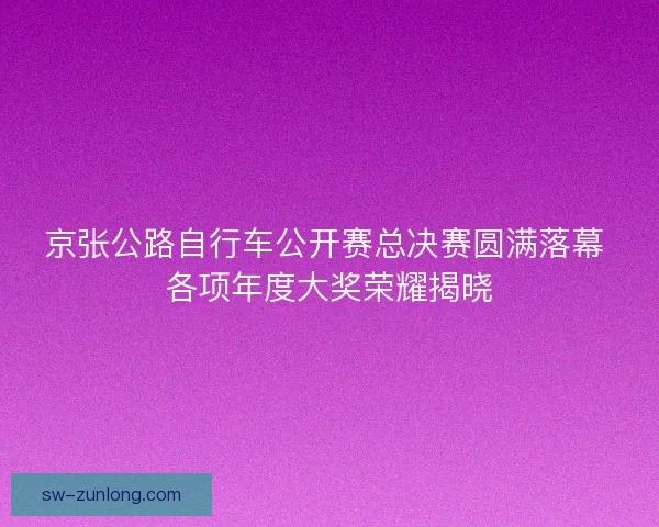 京张公路自行车公开赛总决赛圆满落幕 各项年度大奖荣耀揭晓
